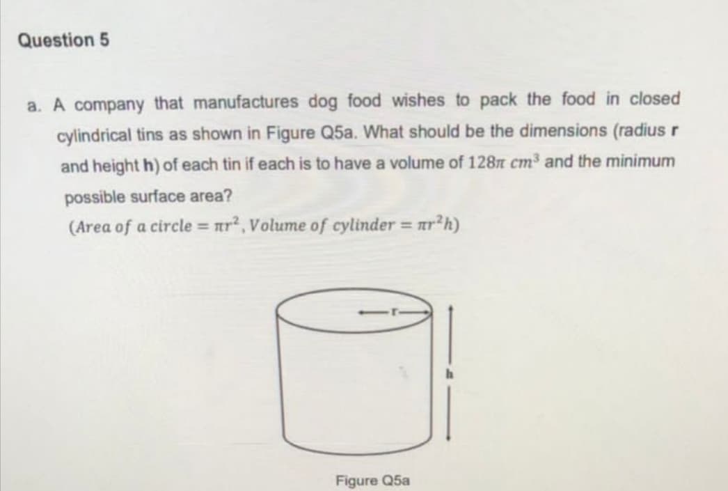 Question 5
a. A company that manufactures dog food wishes to pack the food in closed
cylindrical tins as shown in Figure Q5a. What should be the dimensions (radius r
and height h) of each tin if each is to have a volume of 128n cm3 and the minimum
possible surface area?
(Area of a circle = ar², Volume of cylinder = ar h)
%3D
Figure Q5a
