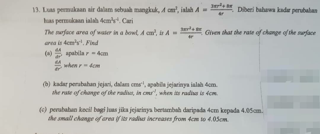 3ar2+ 8
13. Luas permukaan air dalam sebuah mangkuk, A cm?, ialah A =
Diberi bahawa kadar perubahan
4r
luas permukaan ialah 4cm?s. Cari
3ar2+ 87
The surface area of water in a bowl, A cm?, is A =
Given that the rate of change of the surface
47
area is 4cm2s. Find
dA
(a)
apabila r = 4cm
dr'
dA
when r = 4cm
dr
(b) kadar perubahan jejari, dalam cms, apabila jejarinya ialah 4cm.
the rate of change of the radius, in cms', when its radius is 4cm.
(c) perubahan kecil bagi luas jika jejarinya bertambah daripada 4cm kepada 4.05cm.
the small change of area if its radius increases from 4cm to 4.05cm.
