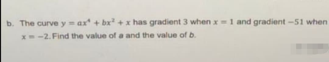 b. The curve y = ax + bx +x has gradient 3 when x 1 and gradient -51 when
x =-2. Find the value of a and the value of b.
