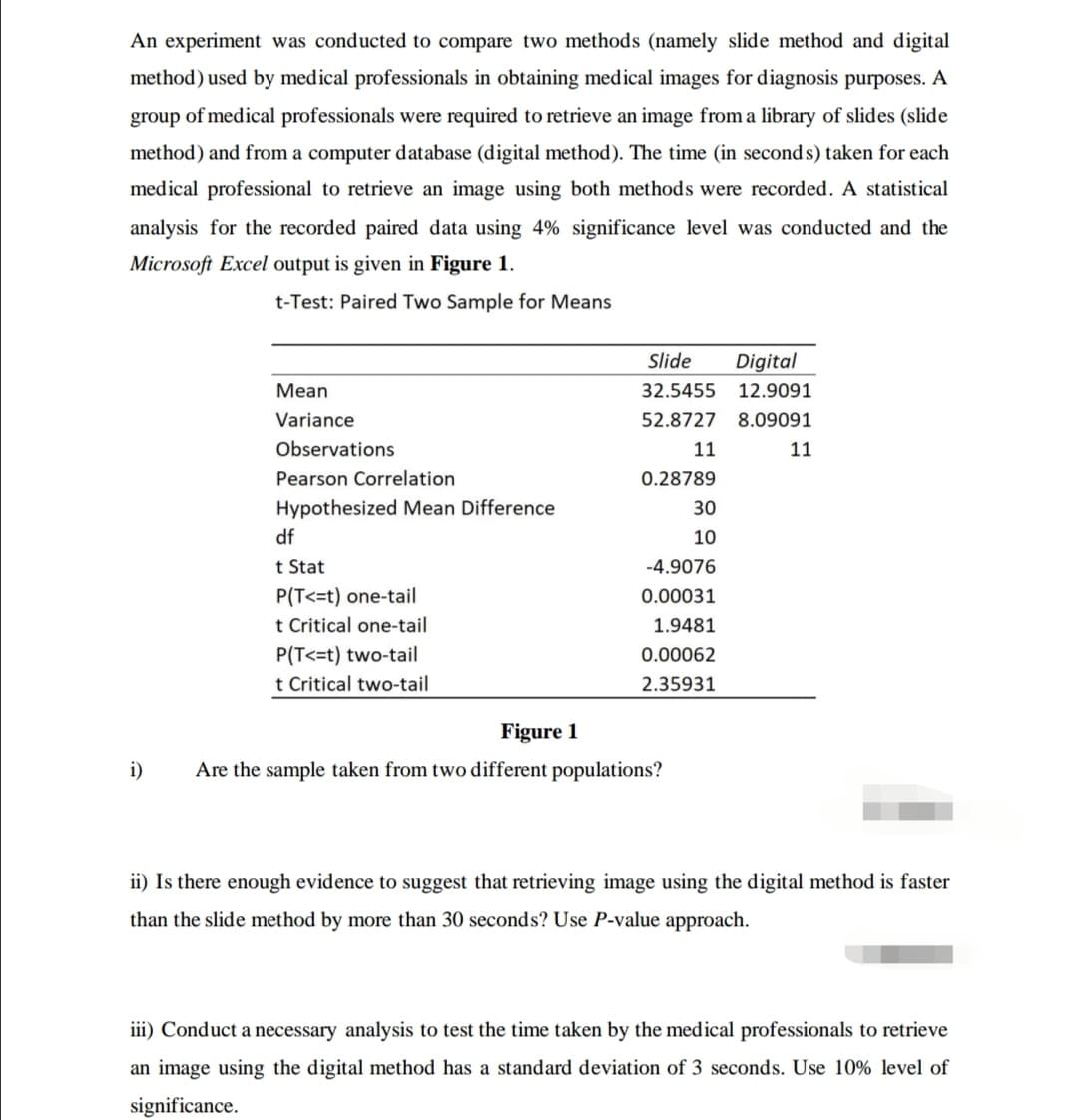 An experiment was conducted to compare two methods (namely slide method and digital
method) used by medical professionals in obtaining medical images for diagnosis purposes. A
group of medical professionals were required to retrieve an image from a library of slides (slide
method) and from a computer database (digital method). The time (in seconds) taken for each
medical professional to retrieve an image using both methods were recorded. A statistical
analysis for the recorded paired data using 4% significance level was conducted and the
Microsoft Excel output is given in Figure 1.
t-Test: Paired Two Sample for Means
i)
Mean
Variance
Observations
Pearson Correlation
Hypothesized Mean Difference
df
t Stat
P(T<=t) one-tail
t Critical one-tail
P(T<=t) two-tail
t Critical two-tail
Slide Digital
32.5455
52.8727
11
0.28789
30
10
-4.9076
0.00031
1.9481
0.00062
2.35931
Figure 1
Are the sample taken from two different populations?
12.9091
8.09091
11
ii) Is there enough evidence to suggest that retrieving image using the digital method is faster
than the slide method by more than 30 seconds? Use P-value approach.
iii) Conduct a necessary analysis to test the time taken by the medical professionals to retrieve
an image using the digital method has a standard deviation of 3 seconds. Use 10% level of
significance.