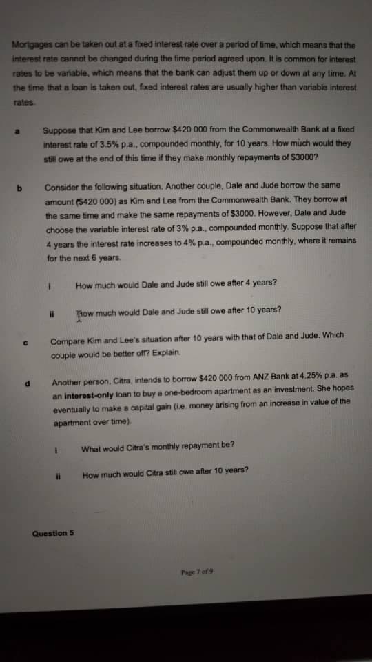 Mortgages can be taken out ata fixed interest rate over a period of time, which means that the
interest rate cannot be changed during the time period agreed upon. It is common for interest
rates to be variable, which means that the bank can adjust them up or down at any time, At
the time that a loan is taken out, fixed interest rates are usually higher than variable interest
rates
Suppose that Kim and Lee borrow $420 000 from the Commonwealth Bank at a fixed
interest rate of 3.5% p.a., compounded monthly, for 10 years. How much would they
still owe at the end of this time if they make monthiy repayments of $3000?
Consider the following situation. Another couple, Dale and Jude borrow the same
amount ($420 000) as Kim and Lee from the Commonwealth Bank. They borrow at
the same time and make the same repayments of $3000. However, Dale and Jude
choose the variable interest rate of 3% p.a., compounded monthly. Suppose that after
4 years the interest rate increases to 4% p.a., compounded monthly, where it remains
for the next 6 years.
How much would Dale and Jude still owe after 4 years?
il
Tiow much would Dale and Jude still owe after 10 years?
Compare Kim and Lee's situation after 10 years with that of Dale and Jude. Which
couple would be better off? Explain.
Another person, Citra, intends to borrow $420 000 from ANZ Bank at 4.25% p.a. as
an interest-only loan to buy a one-bedroom apartment as an investment. She hopes
eventually to make a capital gain (i.e. money arising from an increase in value of the
apartment over time).
What would Citra's monthly repayment be?
ii
How much would Citra still owe after 10 years?
Question 5
Page 7 af 9
