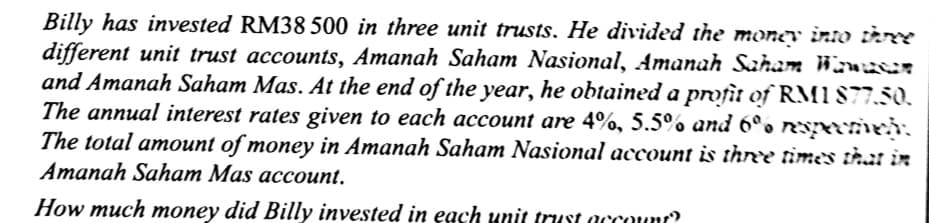 Billy has invested RM38 500 in three unit trusts. He divided the money into ièTY
different unit trust accounts, Amanah Saham Nasional, Amanah Saham Wanuer
and Amanah Saham Mas. At the end of the year, he obtained a profit of RMI 877.50.
The annual interest rates given to each account are 4%, 5.5% and 6°. Rypecmeh.
The total amount of money in Amanah Saham Nasional account is three times that in
Amanah Saham Mas account.
How much money did Billy invested in each unit trust account?
