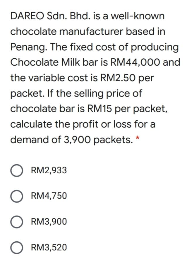 DAREO Sdn. Bhd. is a well-known
chocolate manufacturer based in
Penang. The fixed cost of producing
Chocolate Milk bar is RM44,000 and
the variable cost is RM2.50 per
packet. If the selling price of
chocolate bar is RM15 per packet,
calculate the profit or loss for a
demand of 3,900 packets. *
O RM2,933
O RM4,750
O RM3,900
O RM3,520
