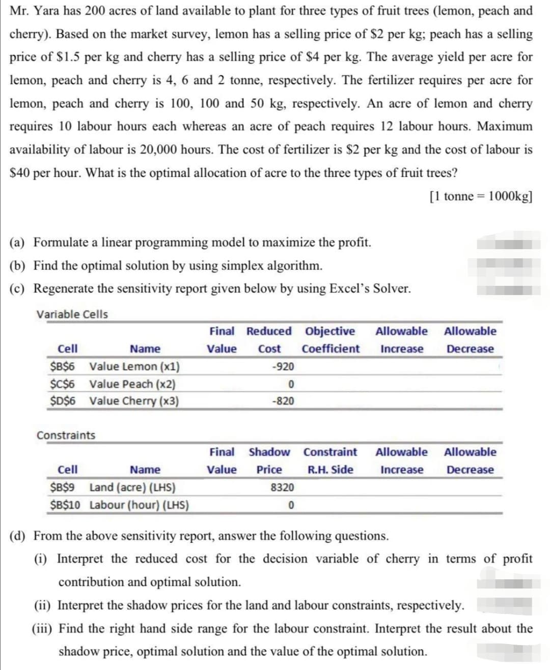 Mr. Yara has 200 acres of land available to plant for three types of fruit trees (lemon, peach and
cherry). Based on the market survey, lemon has a selling price of $2 per kg; peach has a selling
price of $1.5 per kg and cherry has a selling price of $4 per kg. The average yield per acre for
lemon, peach and cherry is 4, 6 and 2 tonne, respectively. The fertilizer requires per acre for
lemon, peach and cherry is 100, 100 and 50 kg, respectively. An acre of lemon and cherry
requires 10 labour hours each whereas an acre of peach requires 12 labour hours. Maximum
availability of labour is 20,000 hours. The cost of fertilizer is $2 per kg and the cost of labour is
$40 per hour. What is the optimal allocation of acre to the three types of fruit trees?
[1 tonne = 1000kg]
(a) Formulate a linear programming model to maximize the profit.
(b) Find the optimal solution by using simplex algorithm.
(c) Regenerate the sensitivity report given below by using Excel's Solver.
Variable Cells
Final Reduced Objective Allowable Allowable
Value Cost Coefficient Increase Decrease
Cell
Name
$B$6 Value Lemon (x1)
-920
$C$6 Value Peach (x2)
0
$D$6 Value Cherry (x3)
-820
Constraints
Final Shadow
Constraint Allowable Allowable
Increase Decrease
Cell
Name
Value
Price
R.H. Side
$B$9 Land (acre) (LHS)
8320
$B$10 Labour (hour) (LHS)
0
(d) From the above sensitivity report, answer the following questions.
(i) Interpret the reduced cost for the decision variable of cherry in terms of profit
contribution and optimal solution.
(ii) Interpret the shadow prices for the land and labour constraints, respectively.
(iii) Find the right hand side range for the labour constraint. Interpret the result about the
shadow price, optimal solution and the value of the optimal solution.