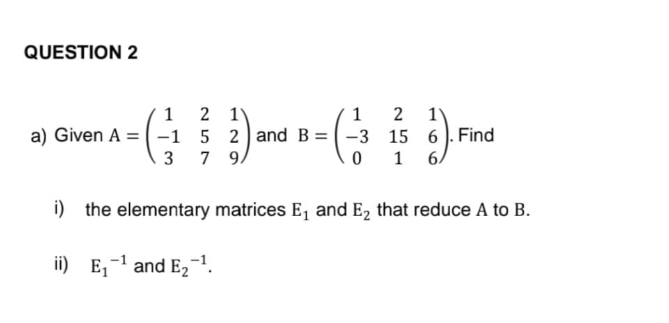 QUESTION 2
).( )܂
a) Given A =
1
-1
3
2 1
5 2 and B =
7 9
0
ii) E₁¹ and E₂-¹.
-1
2
15
1
6. Find
6
i) the elementary matrices E₁ and E2 that reduce A to B.