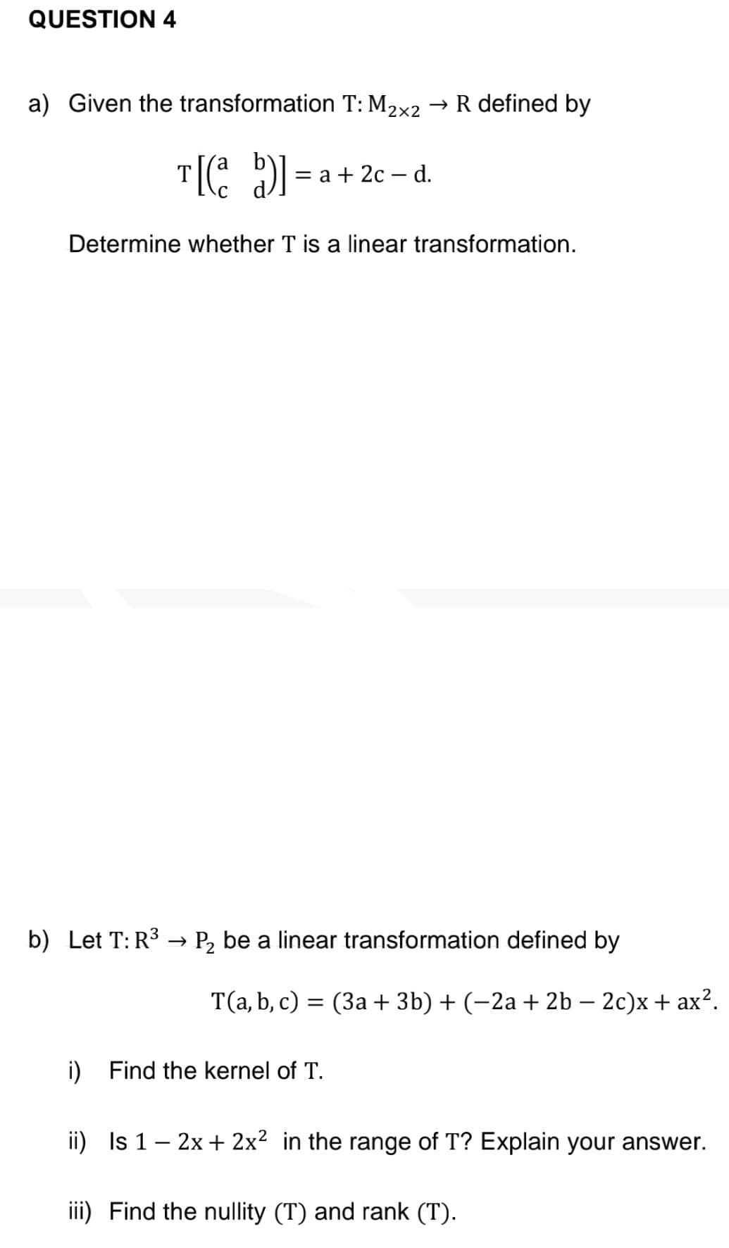 QUESTION 4
a) Given the transformation T: M₂×2 → R defined by
T[(a b)]
= a + 2c - d.
Determine whether T is a linear transformation.
b) Let T: R³ → P₂ be a linear transformation defined by
T(a, b, c) = (3a + 3b) + (−2a + 2b - 2c)x+ ax².
i) Find the kernel of T.
ii) Is 1 - 2x + 2x² in the range of T? Explain your answer.
iii) Find the nullity (T) and rank (T).