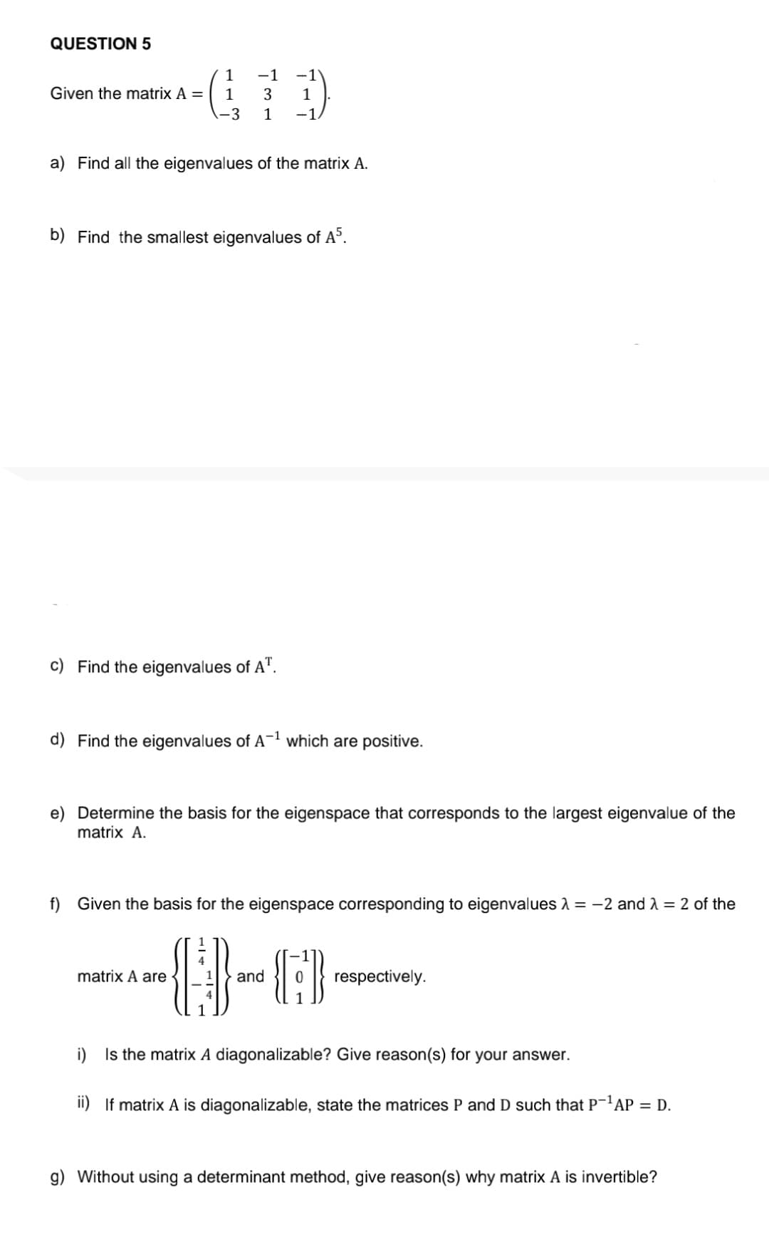 QUESTION 5
Given the matrix A =
-1
(19
3
-3
-1
a) Find all the eigenvalues of the matrix A.
b) Find the smallest eigenvalues of A5.
c) Find the eigenvalues of A¹.
d) Find the eigenvalues of A-¹ which are positive.
e) Determine the basis for the eigenspace that corresponds to the largest eigenvalue of the
matrix A.
f) Given the basis for the eigenspace corresponding to eigenvalues λ = -2 and λ = 2 of the
matrix A are
4
and
{}}
respectively.
i) Is the matrix A diagonalizable? Give reason(s) for your answer.
ii) If matrix A is diagonalizable, state the matrices P and D such that P-¹AP = D.
g) Without using a determinant method, give reason(s) why matrix A is invertible?