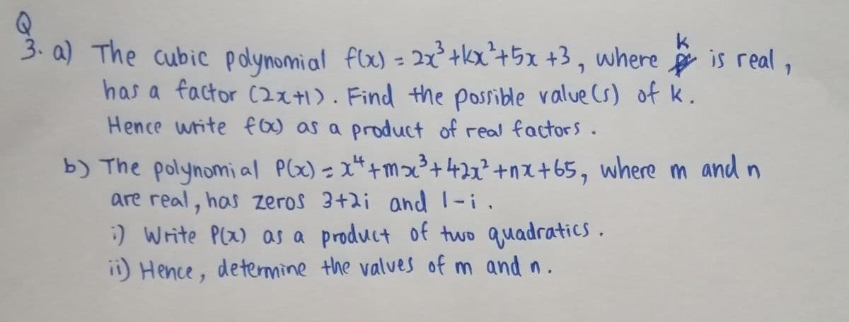 3. a) The cubic pdynomial flx) = 2x² +kx²+5x +3 , where is real ,
has a factor C2x+1). Find the possible value Cs) of k.
Hence write foo as a product of real factors.
b) The polynomi al Plx) = x*+mx²+ 42x²+nx +65, where m and n
are real, has zeros 3+2i and 1-i.
%3D
:) Write Plx) as a product of two quadratics.
ii) Hence, determine the valves of m and n.
