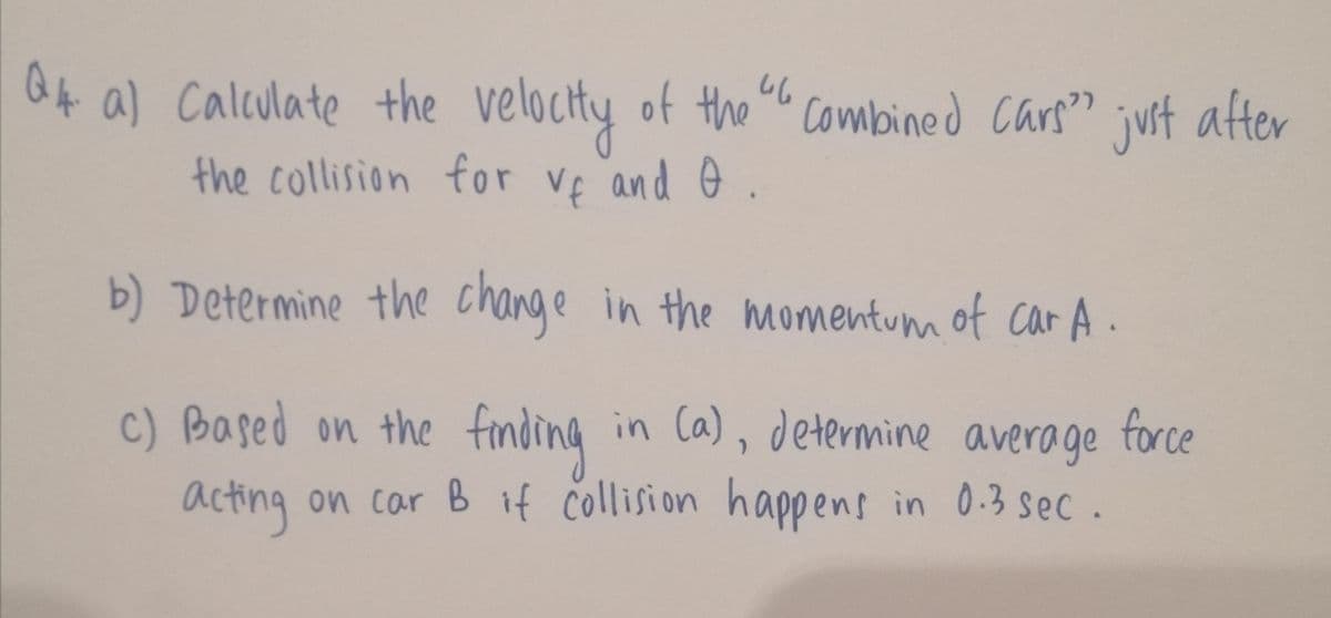 O4 a) Calculate the velocty of the combined Cars"
the collision for Ve and e.
juit after
b) Determine the change in the momentum of car A.
c) Based on the finding
in Ca), determine average force
acting on car B if collision happens in 0.3 sec.
