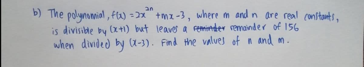 b) The polynomial, fW) =2x" +mz -3, where m and n are real constants,
is divisible by (x+1) but leaves a femiAder remainder of 156
when divided by (X-3). Find the valves of n and m.
