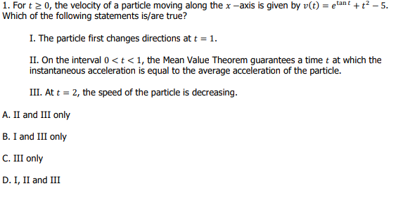 1. For t> 0, the velocity of a particle moving along the x -axis is given by v(t) = etant + t² – 5.
Which of the following statements is/are true?
I. The particde first changes directions at t = 1.
II. On the interval 0 <t < 1, the Mean Value Theorem guarantees a time t at which the
instantaneous acceleration is equal to the average acceleration of the particle.
III. At t = 2, the speed of the particle is decreasing.
А. I and II only
B. I and III only
C. III only
D. I, II and III
