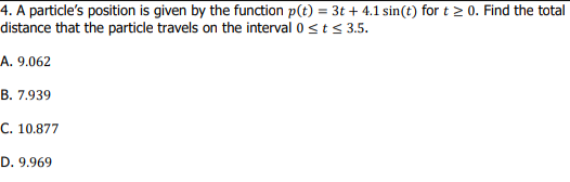 4. A particle's position is given by the function p(t) = 3t + 4.1 sin(t) for t > 0. Find the total
distance that the particle travels on the interval 0 <t< 3.5.
A. 9.062
В. 7.939
C. 10.877
D. 9.969
