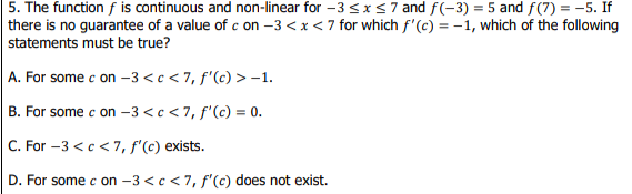 5. The function f is continuous and non-linear for -3 <x<7 and f(-3) = 5 and f(7) = -5. If
there is no guarantee of a value of c on –3 <x< 7 for which f'(c) = -1, which of the following
statements must be true?
A. For some c on –3 <c < 7, f'(c) > –1.
B. For some c on –3 <c < 7, f'(c) = 0.
C. For -3 <c<7, f'(c) exists.
D. For some c on -3 <c <7, f'(c) does not exist.
