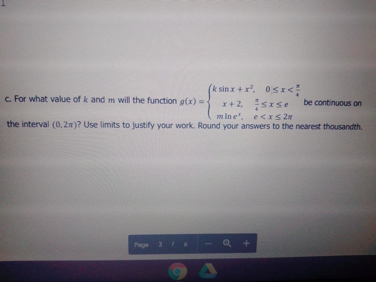 k sin x + x2, 0<x<
4
c. For what value of k and m will the function g(x) =
x + 2,<xse
be continuous on
4.
m Ine,
e < x< 2n
the interval (0,2n)? Use limits to justify your work. Round your answers to the nearest thousandth.
Page
3 / 6 -
