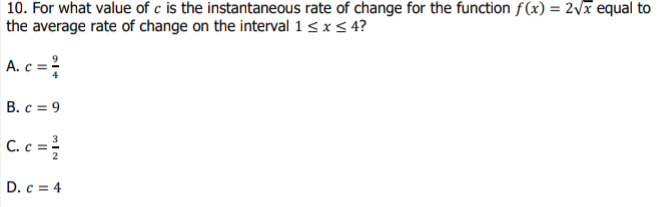 10. For what value of c is the instantaneous rate of change for the function f(x) = 2vx equal to
the average rate of change on the interval 1 < x < 4?
A. c =
B. c = 9
C. c =
%3D
D. c = 4
