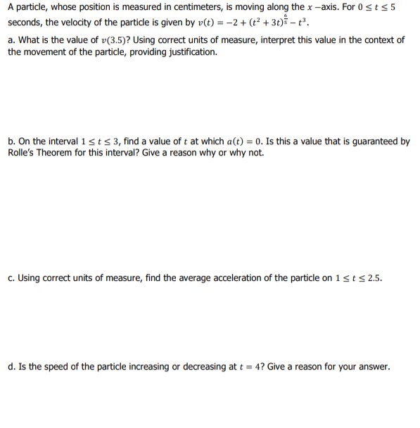 A particle, whose position is measured in centimeters, is moving along the x -axis. For 0sts 5
seconds, the velocity of the particle is given by v(t) = -2 + (t² + 3t)š – t³.
a. What is the value of v(3.5)? Using correct units of measure, interpret this value in the context of
the movement of the particle, providing justification.
b. On the interval 1 st<3, find a value of t at which a(t) = 0. Is this a value that is guaranteed by
Rolle's Theorem for this interval? Give a reason why or why not.
c. Using correct units of measure, find the average acceleration of the particle on 1<t s 2.5.
d. Is the speed of the particle increasing or decreasing at t = 4? Give a reason for your answer.
