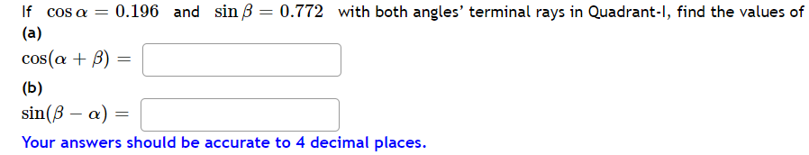 If cos a = 0.196 and sin ß = 0.772 with both angles' terminal rays in Quadrant-l, find the values of
(a)
cos(a + B)
=
(b)
sin (ß a) =
Your answers should be accurate to 4 decimal places.