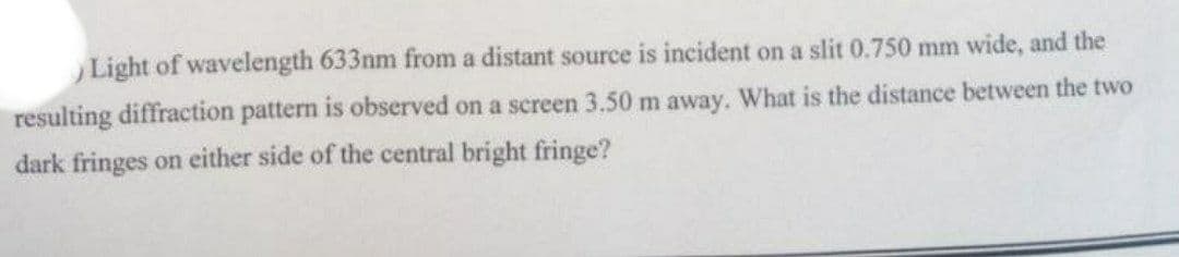 ) Light of wavelength 633nm from a distant source is incident on a slit 0.750 mm wide, and the
resulting diffraction pattern is observed on a screen 3.50 m away. What is the distance between the two
dark fringes on either side of the central bright fringe?