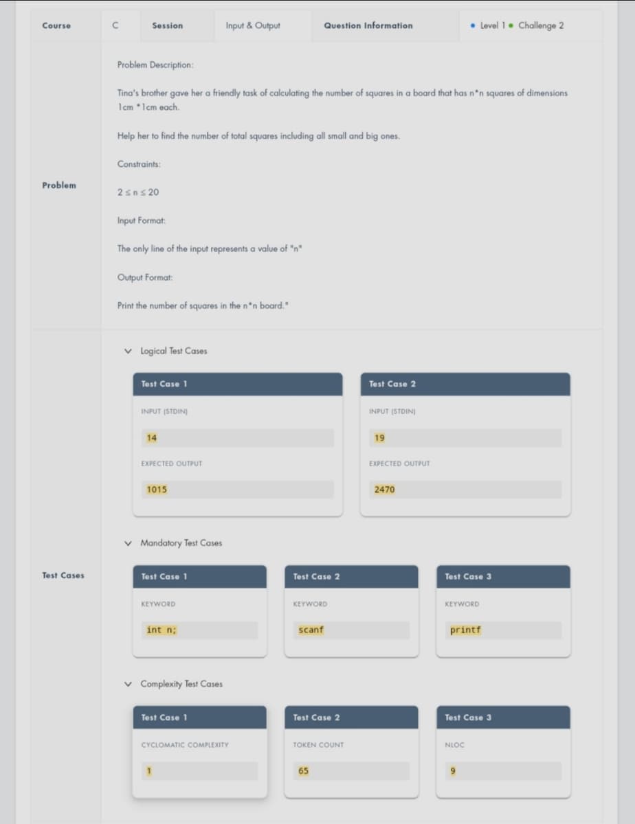 Course
Session
Input & Output
Question Information
• Level 1. Challenge 2
Course
Problem Description:
Tina's brother gave her a friendly task of calculating the number of squares in a board that has n*n squares of dimensions
1cm *1cm each.
Help her to find the number of total squares including all small and big ones.
Constraints:
Problem
2sns 20
Input Format:
The only line of the input represents a value of "n"
.
Output Format:
Print the number of squares in the n*n board."
v logical Test Cases
Test Case 1
Test Case 2
INPUT (STDIN)
INPUT (STDIN)
14
19
EXPECTED OUTPUT
EXPECTED OUTPUT
1015
2470
v Mandatory Test Cases
Test Cases
Test Case 1
Test Case 2
Test Case 3
KEYWORD
KEYWORD
KEYWORD
int n;
scanf
printf
v Complexity Test Cases
Test Case 1
Test Case 2
Test Case 3
CYCLOMATIC COMPLEXITY
TOKEN COUNT
NLOC
1
65
