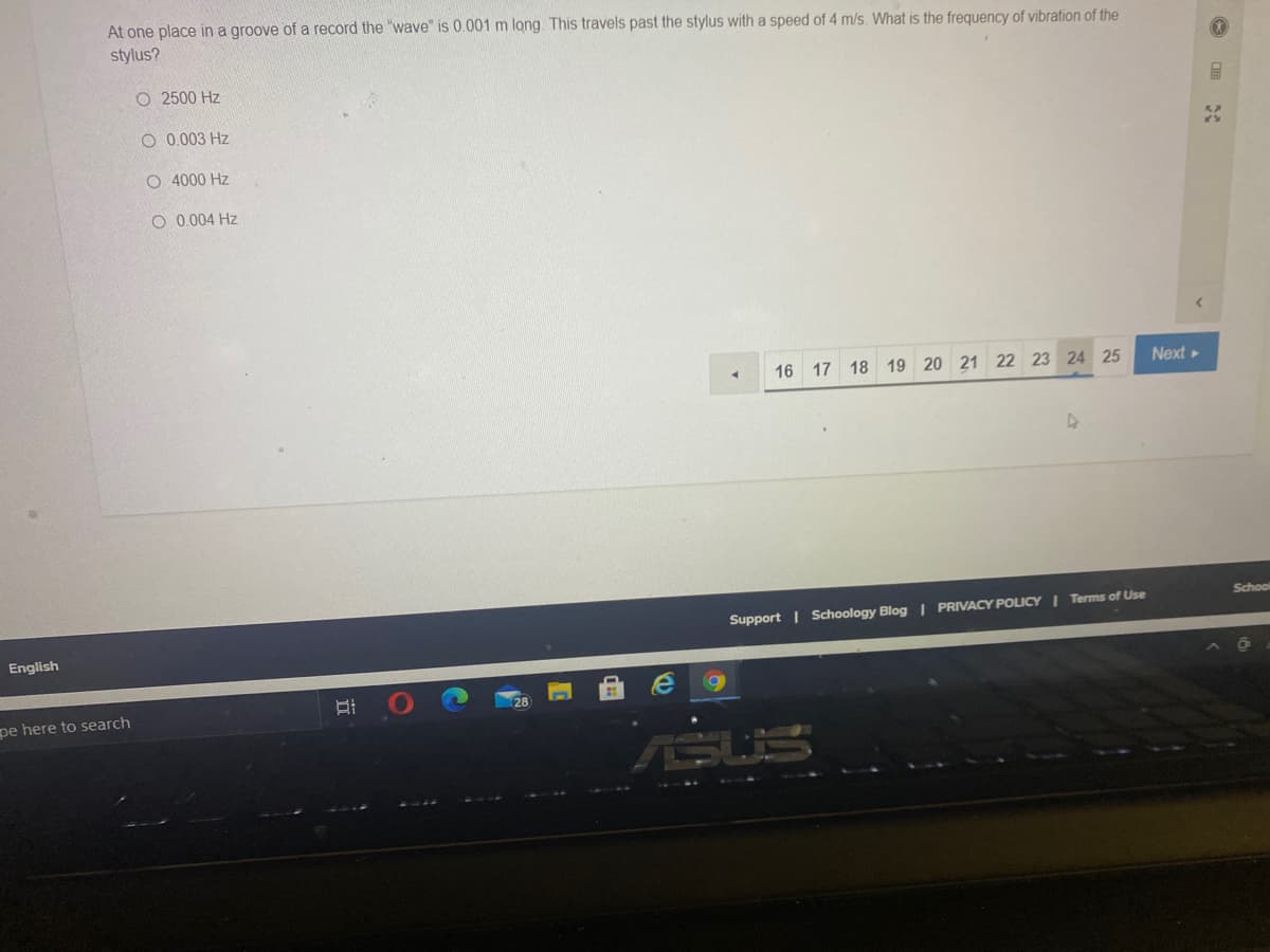 At one place in a groove of a record the "wave" is 0.001 m long. This travels past the stylus with a speed of 4 m/s. What is the frequency of vibration of the
stylus?
O 2500 Hz
O 0.003 Hz
O 4000 Hz
O 0.004 Hz
16 17 18 19 20 21 22 23 24 25
Next»
School
Support | Schoology Blog | PRIVACY POLICY I Terms of Use
English
pe here to search
ASUS
田
