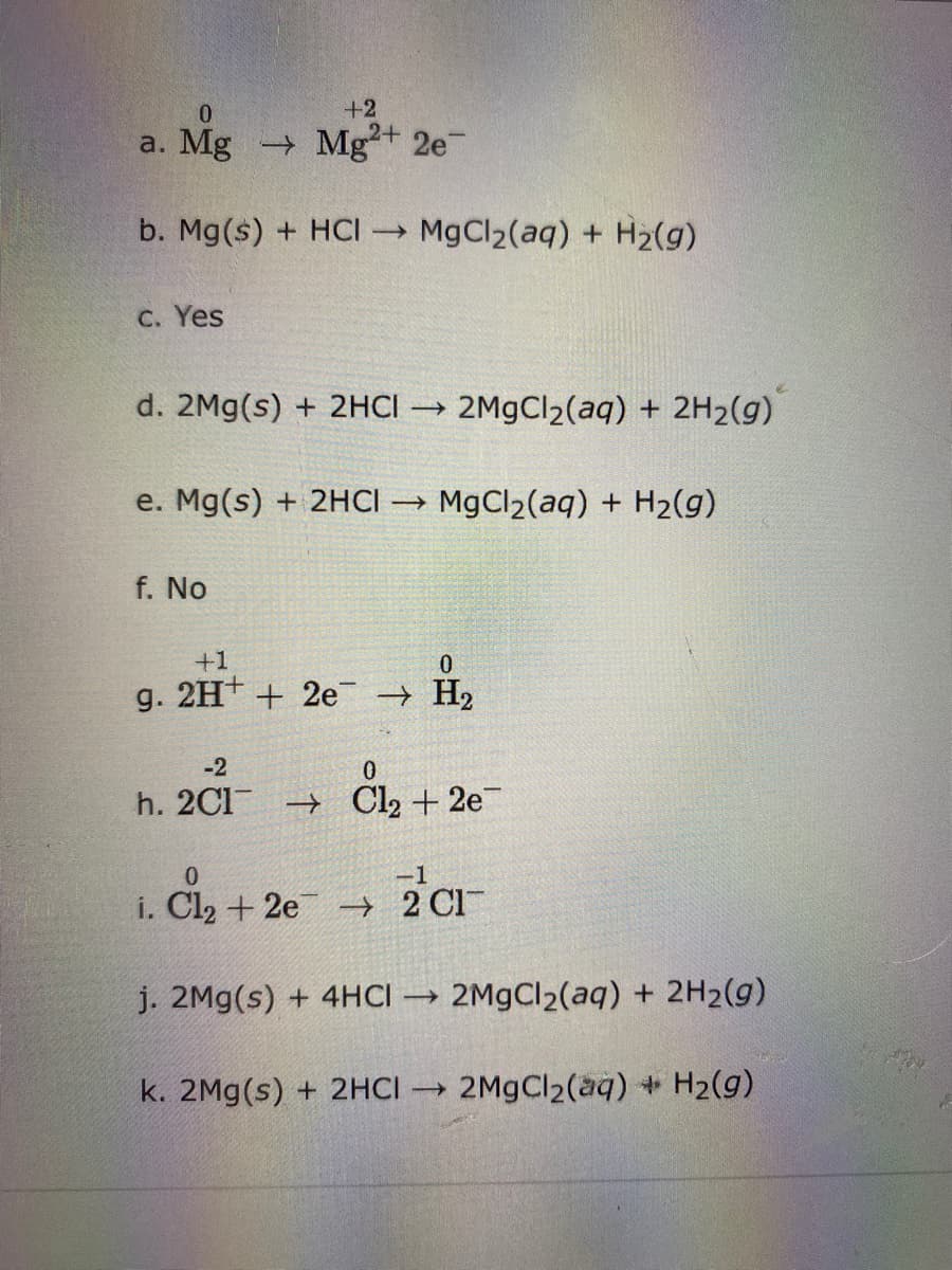 +2
2+
a. Mg Mg
2e
b. Mg(s) + HCI MgCl2(aq) + H2(g)
C. Yes
d. 2Mg(s) + 2HCI → 2M9CI2(aq) + 2H2(g)
e. Mg(s) + 2HCI → MgCl2(aq) + H2(g)
f. No
+1
g. 2H+ + 2e H2
-2
h. 2C1 → Cl2 + 2e
0.
i. Cl2 + 2e - 2 Cl
j. 2Mg(s) + 4HCI
2M9CI2(aq) + 2H2(g)
k. 2Mg(s) + 2HCI → 2M9CI2(aq) + H2(g)
