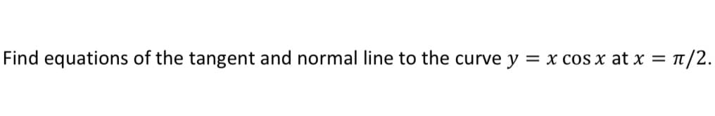 Find equations of the tangent and normal line to the curve y
= x cos x at x = T/2.
