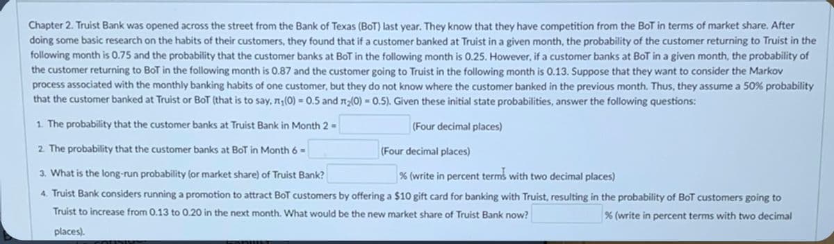 **Chapter 2: Truist Bank and the Bank of Texas (BoT) Market Share Analysis**

Truist Bank was opened across the street from the Bank of Texas (BoT) last year. They know that they have competition from BoT in terms of market share. After doing some basic research on the habits of their customers, they found that if a customer banked at Truist in a given month, the probability of the customer returning to Truist in the following month is 0.75, and the probability that the customer banks at BoT in the following month is 0.25. However, if a customer banks at BoT in a given month, the probability of the customer returning to BoT in the following month is 0.87, and the probability of the customer going to Truist in the following month is 0.13. Suppose that they want to consider the Markov process associated with the monthly banking habits of one customer, but they do not know where the customer banked in the previous month. Thus, they assume a 50% probability that the customer banked at Truist or BoT (that is to say, π₁(0) = 0.5 and π₂(0) = 0.5). Given these initial state probabilities, answer the following questions:

1. The probability that the customer banks at Truist Bank in Month 2 = [_____] (Four decimal places)

2. The probability that the customer banks at BoT in Month 6 = [_____] (Four decimal places)

3. What is the long-run probability (or market share) of Truist Bank? [_____] % (write in percent terms with two decimal places)

4. Truist Bank considers running a promotion to attract BoT customers by offering a $10 gift card for banking with Truist, resulting in the probability of BoT customers going to Truist to increase from 0.13 to 0.20 in the next month. What would be the new market share of Truist Bank now? [_____] % (write in percent terms with two decimal places)
