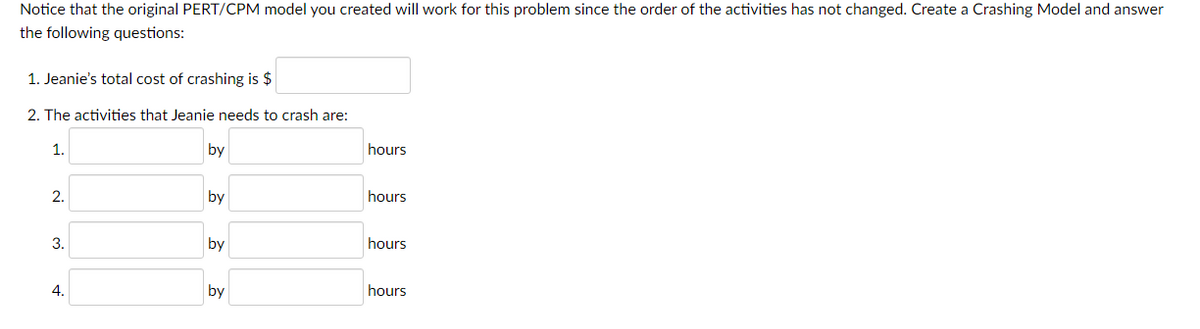 Notice that the original PERT/CPM model you created will work for this problem since the order of the activities has not changed. Create a Crashing Model and answer
the following questions:
1. Jeanie's total cost of crashing is $
2. The activities that Jeanie needs to crash are:
1.
by
hours
2.
by
hours
3.
by
hours
4.
hours
by
