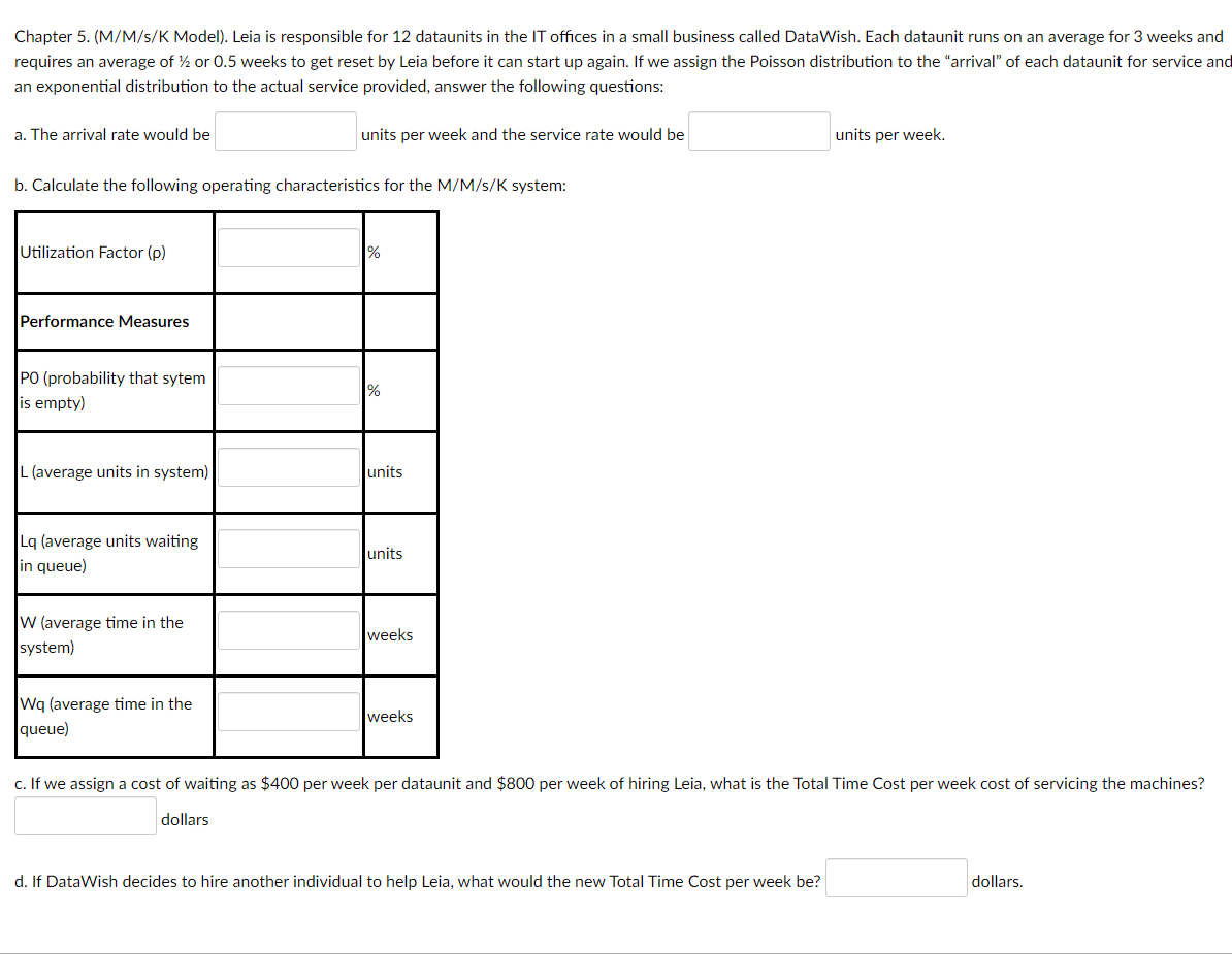 Chapter 5. (M/M/s/K Model). Leia is responsible for 12 dataunits in the IT offices in a small business called DataWish. Each dataunit runs on an average for 3 weeks and
requires an average of ½ or 0.5 weeks to get reset by Leia before it can start up again. If we assign the Poisson distribution to the "arrival" of each dataunit for service and
an exponential distribution to the actual service provided, answer the following questions:
a. The arrival rate would be
units per week and the service rate would be
units per week.
b. Calculate the following operating characteristics for the M/M/S/K system:
Utilization Factor (p)
%
Performance Measures
PO (probability that sytem
is empty)
%
L (average units in system)
units
Lq (average units waiting
in queue)
units
W (average time in the
weeks
system)
Wq (average time in the
queue)
weeks
c. If we assign a cost of waiting as $400 per week per dataunit and $800 per week of hiring Leia, what is the Total Time Cost per week cost of servicing the machines?
dollars
d. If DataWish decides to hire another individual to help Leia, what would the new Total Time Cost per week be?
dollars.
