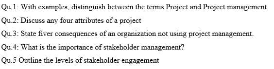 Qu.1: With examples, distinguish between the terms Project and Project management.
Qu.2: Discuss any four attributes of a project
Qu.3: State fiver consequences of an organization not using project management.
Qu.4: What is the importance of stakeholder management?
Qu.5 Outline the levels of stakeholder engagement
