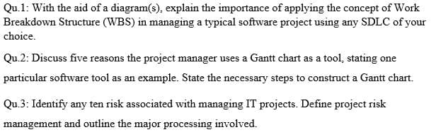 Qu.1: With the aid of a diagram(s), explain the importance of applying the concept of Work
Breakdown Structure (WBS) in managing a typical software project using any SDLC of your
choice.
Qu.2: Discuss five reasons the project manager uses a Gantt chart as a tool, stating one
particular software tool as an example. State the necessary steps to construct a Gantt chart.
Qu.3: Identify any ten risk associated with managing IT projects. Define project risk
management and outline the major processing involved.
