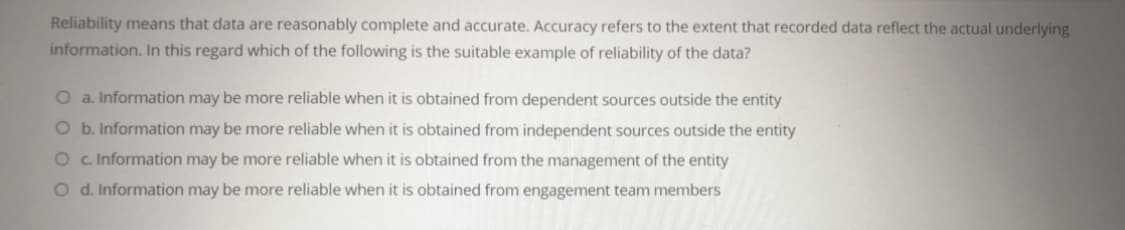 Reliability means that data are reasonably complete and accurate. Accuracy refers to the extent that recorded data reflect the actual underlying
information. In this regard which of the following is the suitable example of reliability of the data?
O a. Information may be more reliable when it is obtained from dependent sources outside the entity
O b. Information may be more reliable when it is obtained from independent sources outside the entity
O c Information may be more reliable when it is obtained from the management of the entity
O d. Information may be more reliable when it is obtained from engagement team members
