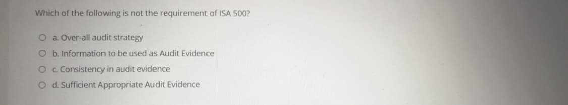 Which of the following is not the requirement of ISA 500?
O a. Over-all audit strategy
O b. Information to be used as Audit Evidence
O c. Consistency in audit evidence
O d. Sufficient Appropriate Audit Evidence
