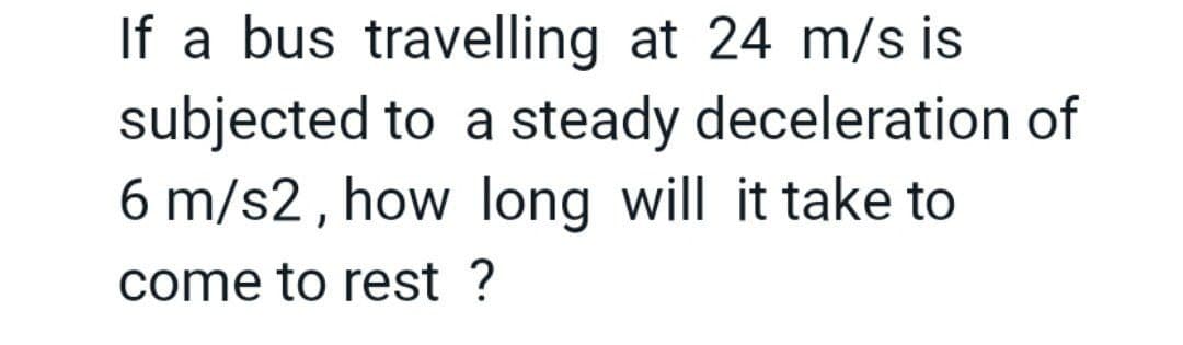 If a bus travelling at 24 m/s is
subjected to a steady deceleration of
6 m/s2, how long will it take to
come to rest ?
