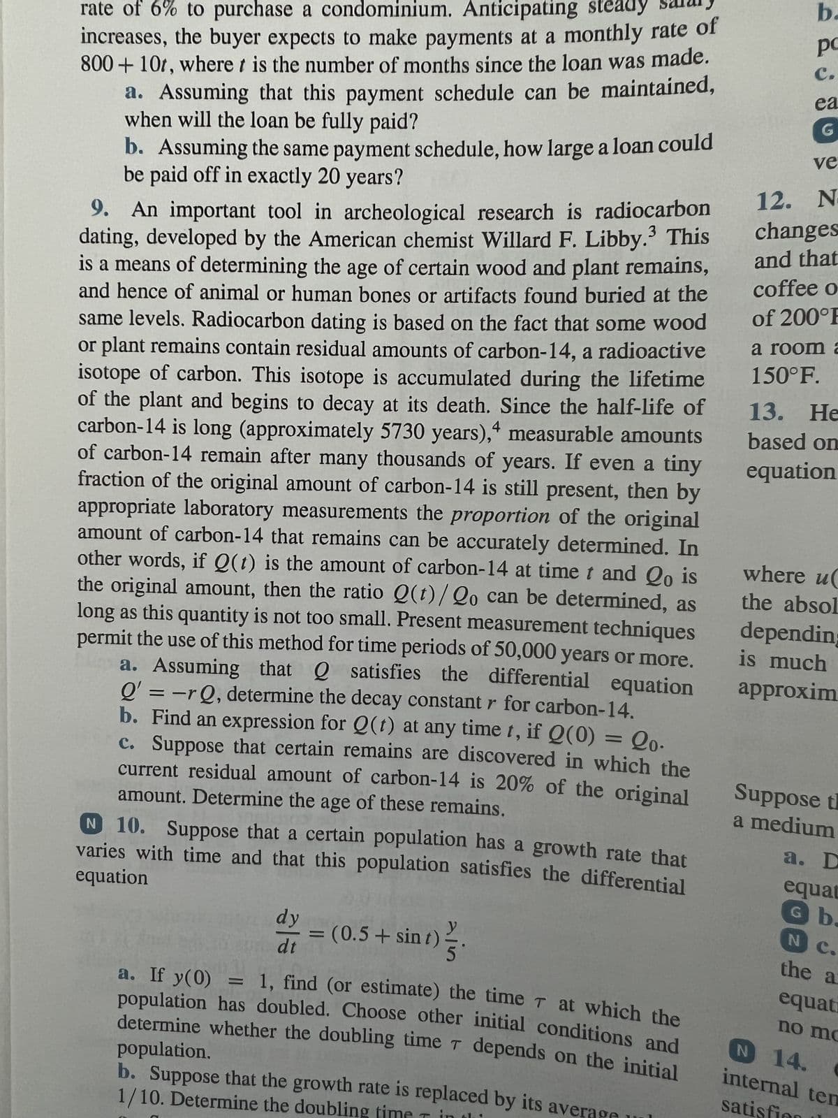 rate of 6% to purchase a condominium. Anticipating steady
increases, the buyer expects to make payments at a monthly rate of
800+10t, where t is the number of months since the loan was made.
a. Assuming that this payment schedule can be maintained,
when will the loan be fully paid?
b. Assuming the same payment schedule, how large a loan could
be paid off in exactly 20 years?
4
9. An important tool in archeological research is radiocarbon
dating, developed by the American chemist Willard F. Libby. This
is a means of determining the age of certain wood and plant remains,
and hence of animal or human bones or artifacts found buried at the
same levels. Radiocarbon dating is based on the fact that some wood
or plant remains contain residual amounts of carbon-14, a radioactive
isotope of carbon. This isotope is accumulated during the lifetime
of the plant and begins to decay at its death. Since the half-life of
carbon-14 is long (approximately 5730 years), measurable amounts
of carbon-14 remain after many thousands of years. If even a tiny
fraction of the original amount of carbon-14 is still present, then by
appropriate laboratory measurements the proportion of the original
amount of carbon-14 that remains can be accurately determined. In
other words, if Q(t) is the amount of carbon-14 at time t and Qo is
the original amount, then the ratio Q(t)/Qo can be determined, as
long as this quantity is not too small. Present measurement techniques
permit the use of this method for time periods of 50,000 years or more.
a. Assuming that satisfies the differential equation
Q' = -rQ, determine the decay constant r for carbon-14.
b. Find an expression for Q(t) at any time t, if Q(0) = Qo.
c. Suppose that certain remains are discovered in which the
current residual amount of carbon-14 is 20% of the original
amount. Determine the age of these remains.
N 10. Suppose that a certain population has a growth rate that
equation
varies with time and that this population satisfies the differential
dy
dt
=
(0.5+ sint)
aj
5
a. If y(0)
1, find (or estimate) the time at which the
population has doubled. Choose other initial conditions and
population.
determine whether the doubling time T depends on the initial
b. Suppose that the growth rate is replaced by its aver
1/10. Determine the doubling tin
b.
рс
C.
ea
G
ve
12. N
changes
and that
coffee o
of 200°E
a room a
150°F.
13.
13. He
based on
equation
where u
the absol
depending
is much
approxim
Suppose t
a medium
a. D
equat
G b.
N
the a
equat
no mo
N 14. C
internal tem
satisfi