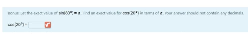 Bonus: Let the exact value of sin(80°) = a. Find an exact value for cos(20°) in terms of a. Your answer should not contain any decimals.
cos(20°) =|
