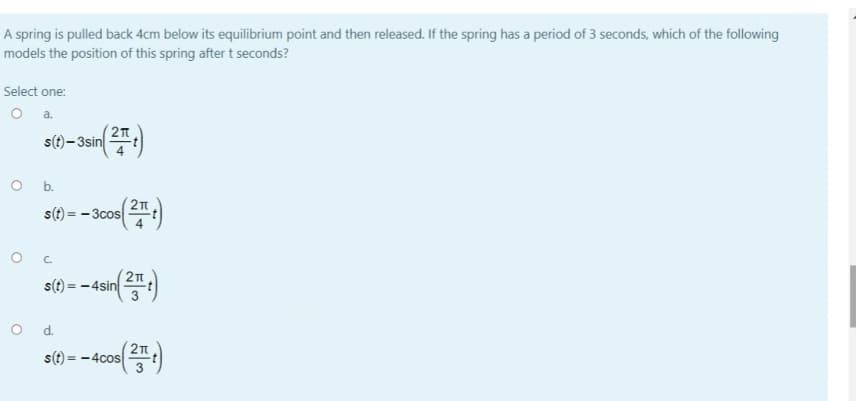 A spring is pulled back 4cm below its equilibrium point and then released. If the spring has a period of 3 seconds, which of the following
models the position of this spring after t seconds?
Select one:
O a.
s()– 3sin:)
O b.
(21
s(?) = - 3cos :)
21
s(t) = - 4sin
O d.
s(t):
= -4cos
