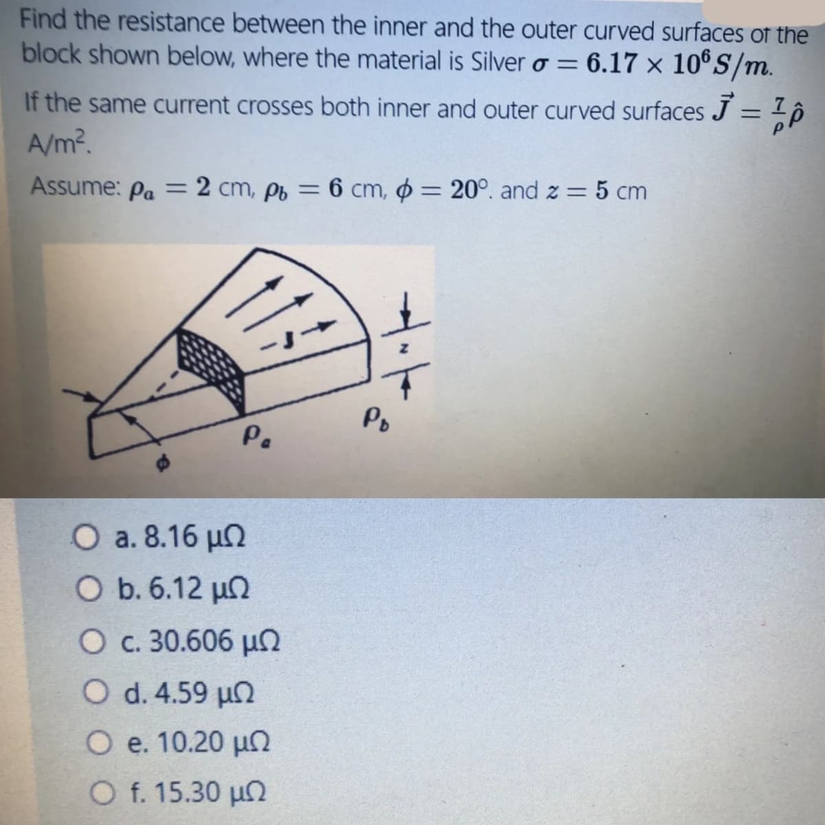 Find the resistance between the inner and the outer curved surfaces of the
block shown below, where the material is Silver o = 6.17 × 10®S/m.
If the same current crosses both inner and outer curved surfaces J = 1 ,
A/m?.
%3D
Assume: Pa = 2 cm, pb = 6 cm, o = 20°. and z = 5 cm
%3D
Po
Pe
O a. 8.16 µn
O b. 6.12 µn
O c. 30.606 µ
O d. 4.59 un
O e. 10.20 un
O f. 15.30 un
