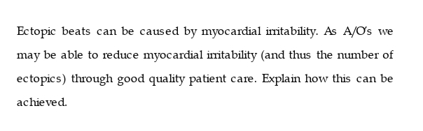 Ectopic beats can be caused by myocardial iritability. As A/Os we
may be able to reduce myocardial imitability (and thus the number of
ectopics) through good quality patient care. Explain how this can be
achieved.
