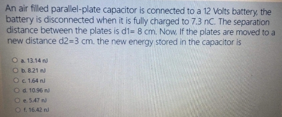 An air filled parallel-plate capacitor is connected to a 12 Volts battery, the
battery is disconnected when it is fully charged to 7.3 nC. The separation
distance between the plates is d1= 8 cm. Now, If the plates are moved to a
new distance d23D3 cm. the new energy stored in the capacitor is
O a. 13.14 nJ
O b. 8.21 nJ
O. 1.64 nJ
O d. 10.96 n)
O e. 5.47 nJ
O f. 16.42 nJ
