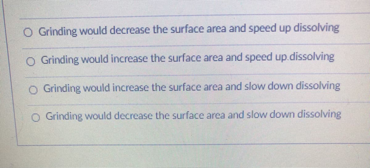 O Grinding would decrease the surface area and speed up dissolving
O Grinding would increase the surface area and speed up.dissolving
O Grinding would increase the surface area and slow down dissolving
O Grinding would decrease the surface area and slow down dissolving
