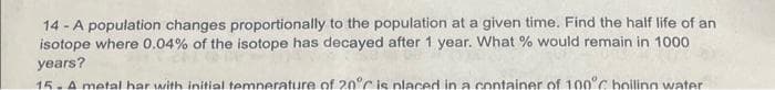 14-A population changes proportionally to the population at a given time. Find the half life of an
isotope where 0.04% of the isotope has decayed after 1 year. What % would remain in 1000
years?
15. A metal bar with initial temperature of 20°C is placed in a container of 100°C boiling water