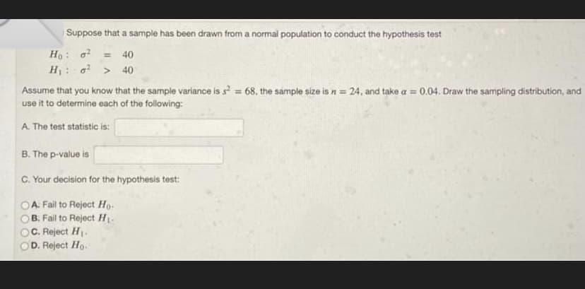 Suppose that a sample has been drawn from a normal population to conduct the hypothesis test
Ho: ² = 40
H₁ ² > 40
Assume that you know that the sample variance is s² = 68, the sample size is n = 24, and take a = 0.04. Draw the sampling distribution, and
use it to determine each of the following:
A. The test statistic is:
B. The p-value is
C. Your decision for the hypothesis test:
A. Fail to Reject Ho
B. Fail to Reject H₁-
C. Reject H₁.
D. Reject Ho.