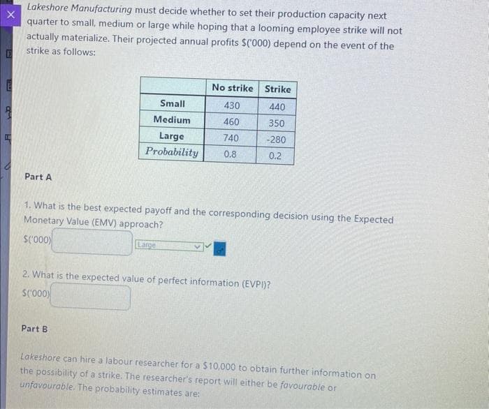 X
E
Lakeshore Manufacturing must decide whether to set their production capacity next
quarter to small, medium or large while hoping that a looming employee strike will not
actually materialize. Their projected annual profits $('000) depend on the event of the
strike as follows:
Part A
No strike Strike
440
350
-280
0.2
Small
430
Medium
460
Large
740
Probability 0.8
1. What is the best expected payoff and the corresponding decision using the Expected
Monetary Value (EMV) approach?
$('000)
Part B
Large
2. What is the expected value of perfect information (EVPI)?
$('000)
Lakeshore can hire a labour researcher for a $10,000 to obtain further information on
the possibility of a strike. The researcher's report will either be favourable or
unfavourable. The probability estimates are: