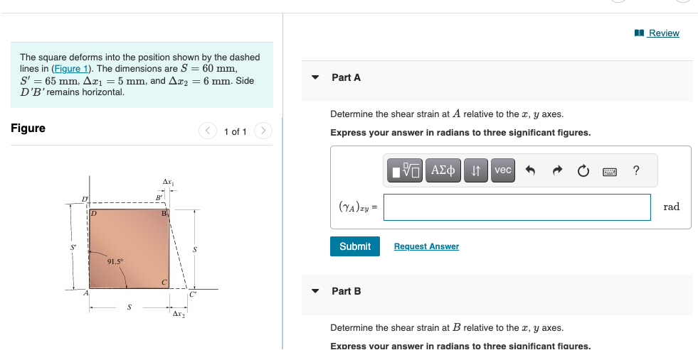 The square deforms into the position shown by the dashed
lines in (Figure 1). The dimensions are S = 60 mm,
S' = 65 mm, Ax₁ = 5 mm, and Ax₂ = 6 mm. Side
D'B' remains horizontal.
Figure
91.5°
Ax₁
AX₂
< 1 of 1
Part A
Determine the shear strain at A relative to the x, y axes.
Express your answer in radians to three significant figures.
17 ΑΣΦ ↓↑ vec 6
(YA)zy =
Submit
Part B
Request Answer
Determine the shear strain at B relative to the x, y axes.
Express your answer in radians to three significant figures.
?
Review
rad