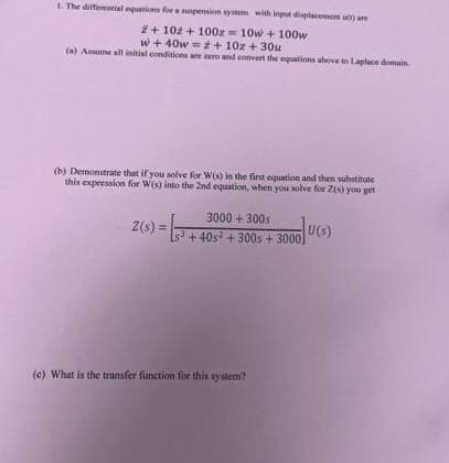 1. The differential equations for a suspension system with input displacement (1) are
2+102 + 100z 10w + 100w
w + 40w = ż+ 10z + 30u
(a) Assume all initial conditions are zero and convert the equations above to Laplace domain
(b) Demonstrate that if you solve for W(s) in the first equation and then substitute
this expression for W(s) into the 2nd equation, when you solve for Z(s) you get
Z(s) =
3000+300s
Ls³ +40s² + 300s + 3000]
3
(c) What is the transfer function for this system?
U(S)