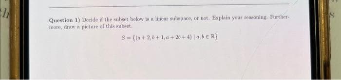 h
Question 1) Decide if the subset below is a linear subspace, or not. Explain your reasoning. Further-
more, draw a picture of this subset.
S-((a+2,b+1,a+2b+4) | a,b € R)