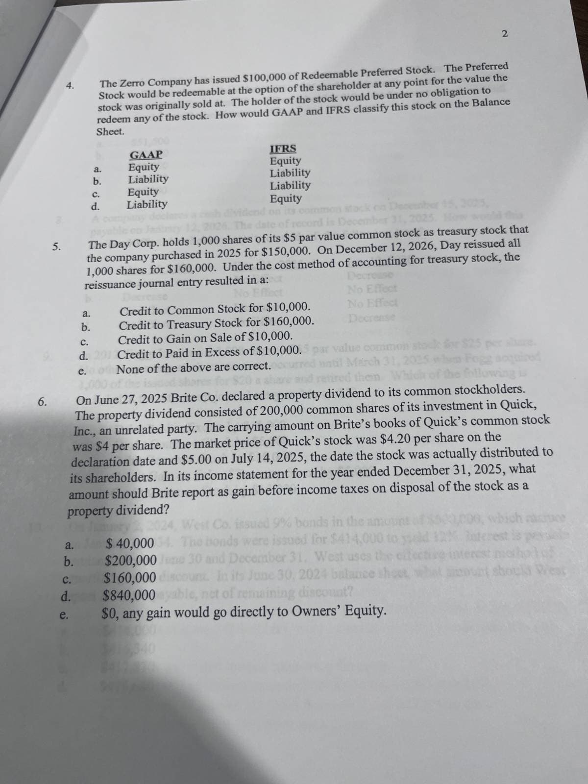 2
4.
The Zerro Company has issued $100,000 of Redeemable Preferred Stock. The Preferred
Stock would be redeemable at the option of the shareholder at any point for the value the
stock was originally sold at. The holder of the stock would be under no obligation to
redeem any of the stock. How would GAAP and IFRS classify this stock on the Balance
Sheet.
a.
GAAP
Equity
b.
Liability
C.
Equity
d.
Liability
IFRS
Equity
Liability
Liability
Equity
The date
stack
is Decembe
2025. How wo
this
5.
The Day Corp. holds 1,000 shares of its $5 par value common stock as treasury stock that
the company purchased in 2025 for $150,000. On December 12, 2026, Day reissued all
1,000 shares for $160,000. Under the cost method of accounting for treasury stock, the
reissuance journal entry resulted in a:
a.
b.
C.
d. 20
e.
6.
No Effect
Credit to Common Stock for $10,000.
Credit to Treasury Stock for $160,000.
Credit to Gain on Sale of $10,000.
Credit to Paid in Excess of $10,000.
None of the above are correct.
Decrease
No Effect
No Effect
Decrease
value common stock for $25 per shure.
March 31,
ired them Which
On June 27, 2025 Brite Co. declared a property dividend to its common stockholders.
The property dividend consisted of 200,000 common shares of its investment in Quick,
Inc., an unrelated party. The carrying amount on Brite's books of Quick's common stock
per share on the
was $4 per share. The market price of Quick's stock was $4.20
declaration date and $5.00 on July 14, 2025, the date the stock was actually distributed to
its shareholders. In its income statement for the year ended December 31, 2025, what
amount should Brite report as gain before income taxes on disposal of the stock as a
property dividend?
a.
b.
C.
d.
e.
West Co. issued 9% bonds in the ana
$ 40,000 4. The bonds were issued for $414,000
30 and December 31, West uses the
$200,000
$160,000
$840,000ya
In its June 30, 2024 balance
nct of remaining discount?
$0, any gain would go directly to Owners' Equity.
should West