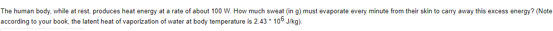 The human body, while at rest, produces heat energy at a rate of about 100 W. How much sweat (in g) must evaporate every minute from their skin to carry away this excess energy? (Note
according to your book, the latent heat of vaporization of water at body temperature is 2.43 * 106 J/kg).
