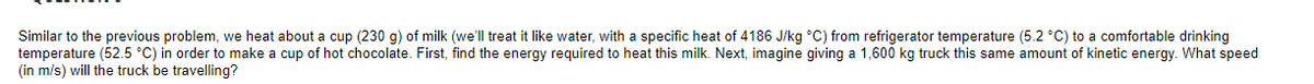 Similar to the previous problem, we heat about a cup (230 g) of milk (we'll treat it like water, with a specific heat of 4186 J/kg °C) from refrigerator temperature (5.2 °C) to a comfortable drinking
temperature (52.5 °C) in order to make a cup of hot chocolate. First, find the energy required to heat this milk. Next, imagine giving a 1,600 kg truck this same amount of kinetic energy. What speed
(in m/s) will the truck be travelling?
